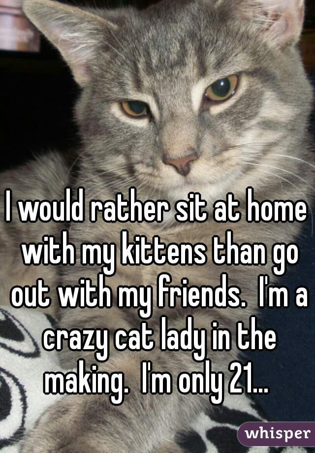 I would rather sit at home with my kittens than go out with my friends.  I'm a crazy cat lady in the making.  I'm only 21... 