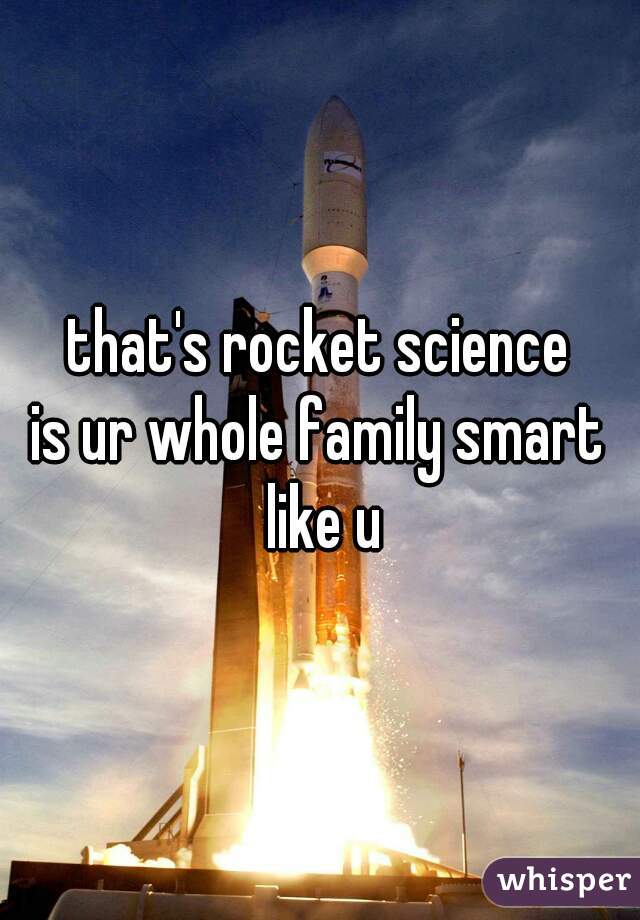 that's rocket science
is ur whole family smart like u