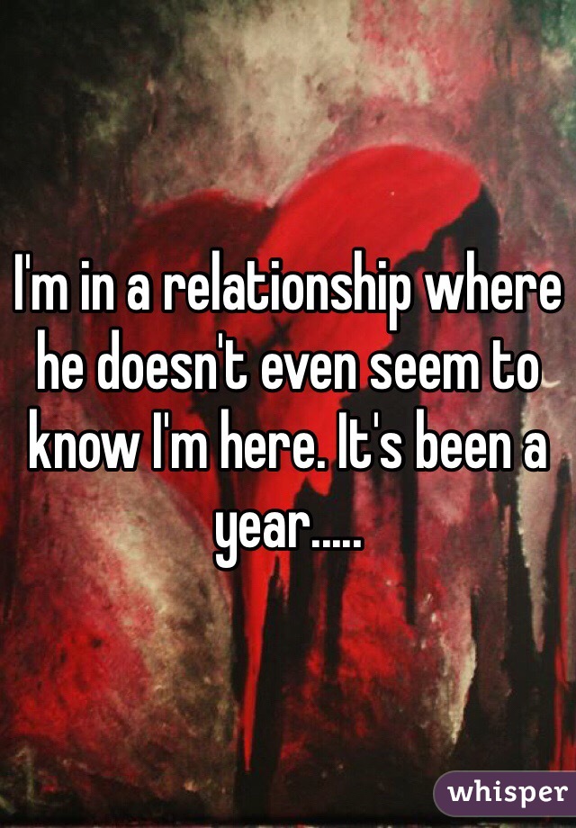I'm in a relationship where he doesn't even seem to know I'm here. It's been a year.....