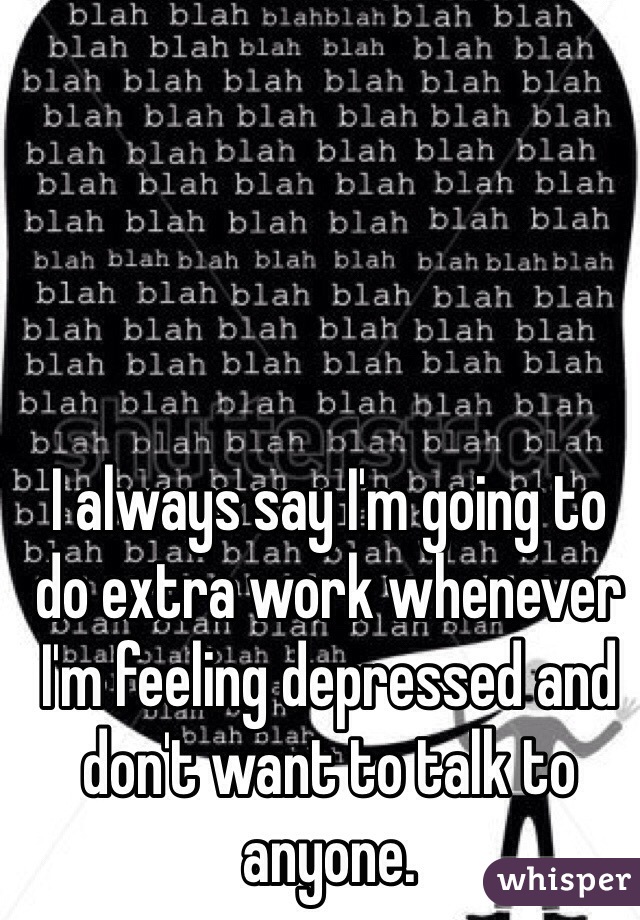 I always say I'm going to do extra work whenever I'm feeling depressed and don't want to talk to anyone.