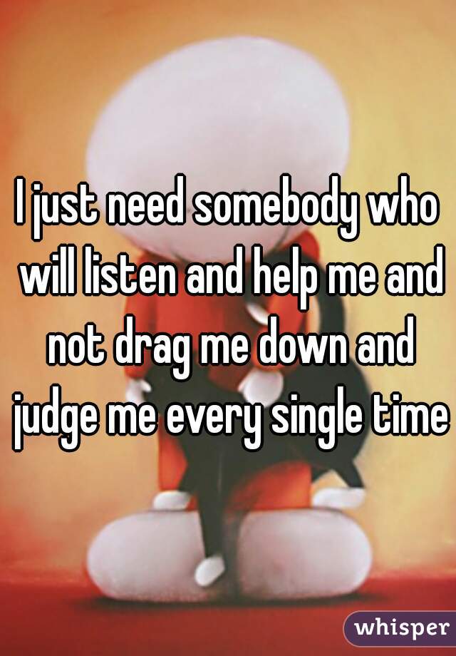 I just need somebody who will listen and help me and not drag me down and judge me every single time