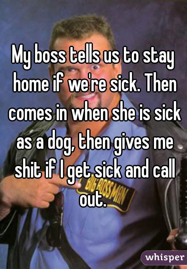 My boss tells us to stay home if we're sick. Then comes in when she is sick as a dog, then gives me shit if I get sick and call out. 