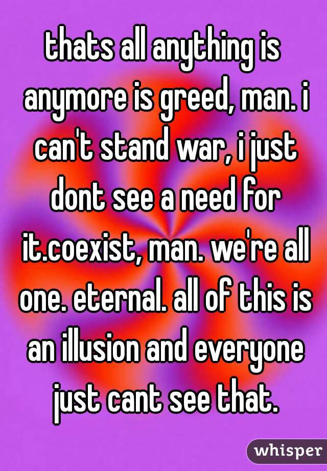 thats all anything is anymore is greed, man. i can't stand war, i just dont see a need for it.coexist, man. we're all one. eternal. all of this is an illusion and everyone just cant see that.