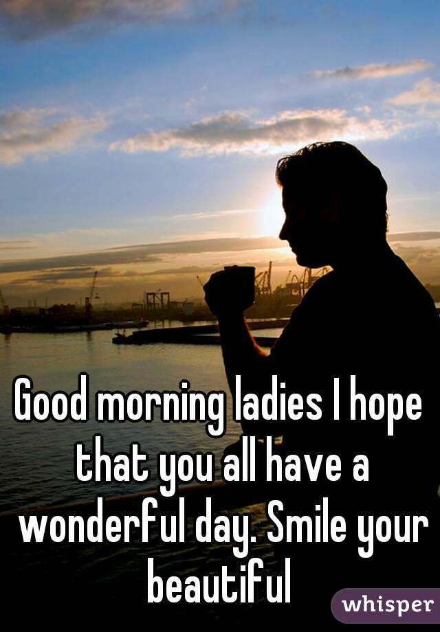 Good morning ladies I hope that you all have a wonderful day. Smile your beautiful 