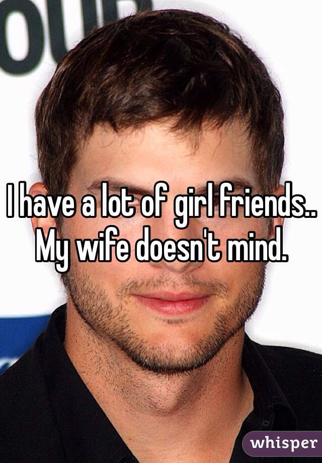I have a lot of girl friends.. 
My wife doesn't mind.