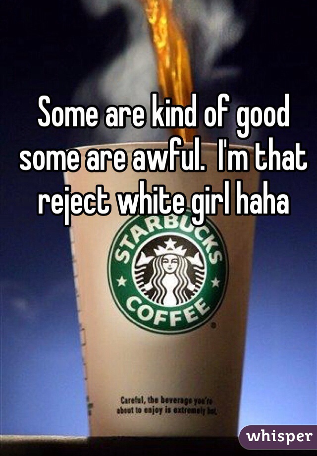 Some are kind of good some are awful.  I'm that reject white girl haha