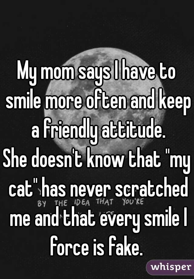 My mom says I have to smile more often and keep a friendly attitude.
She doesn't know that "my cat" has never scratched me and that every smile I force is fake. 