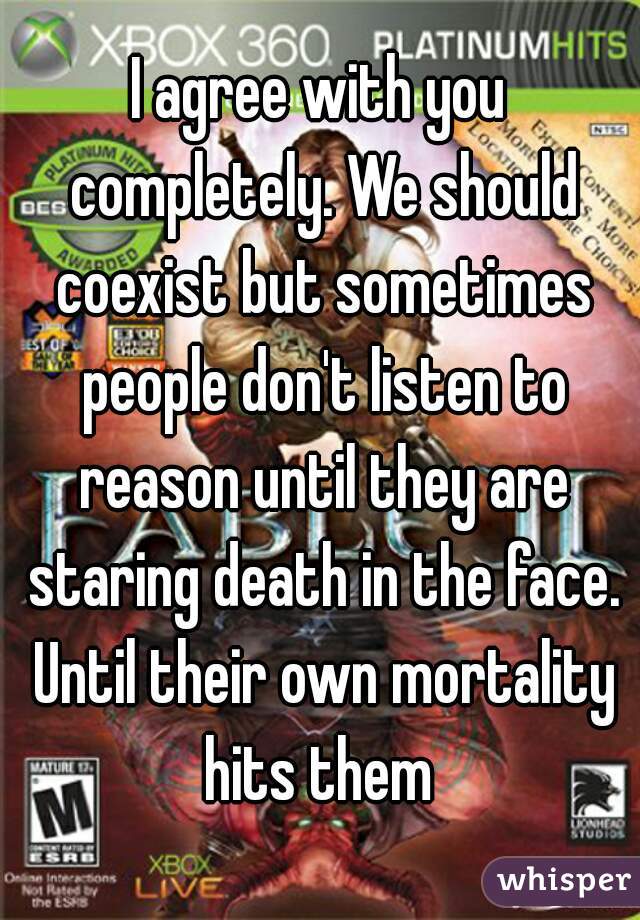 I agree with you completely. We should coexist but sometimes people don't listen to reason until they are staring death in the face. Until their own mortality hits them 