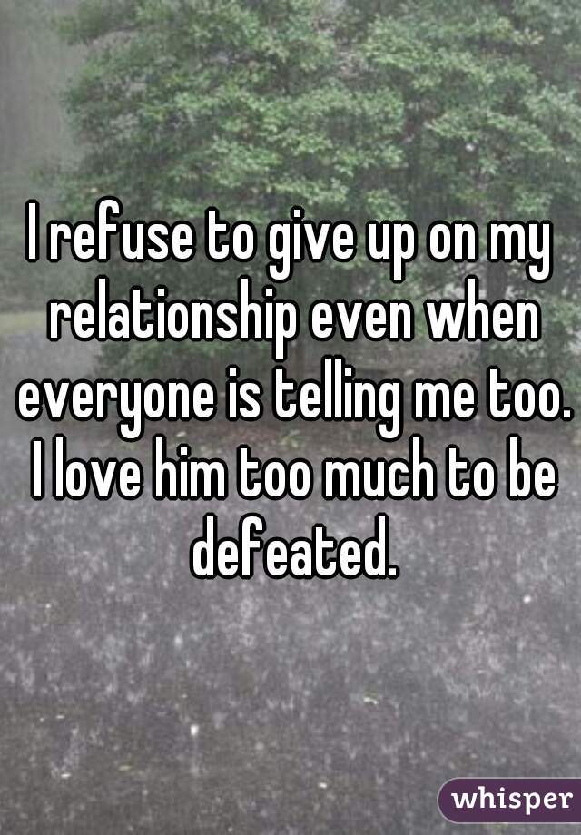 I refuse to give up on my relationship even when everyone is telling me too. I love him too much to be defeated.