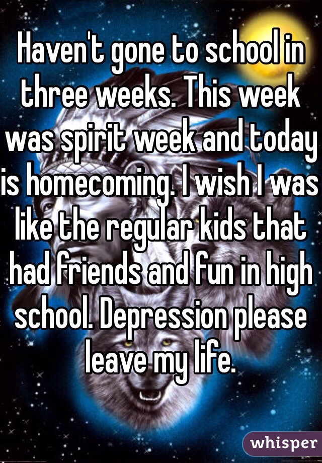 Haven't gone to school in three weeks. This week was spirit week and today is homecoming. I wish I was like the regular kids that had friends and fun in high school. Depression please leave my life. 