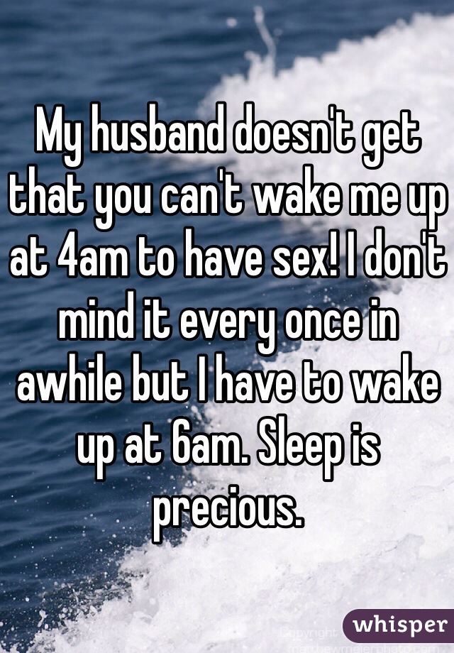 My husband doesn't get that you can't wake me up at 4am to have sex! I don't mind it every once in awhile but I have to wake up at 6am. Sleep is precious. 