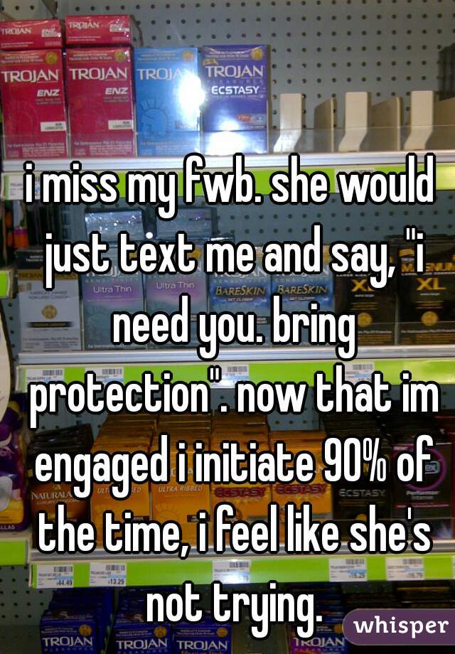 i miss my fwb. she would just text me and say, "i need you. bring protection". now that im engaged i initiate 90% of the time, i feel like she's not trying.