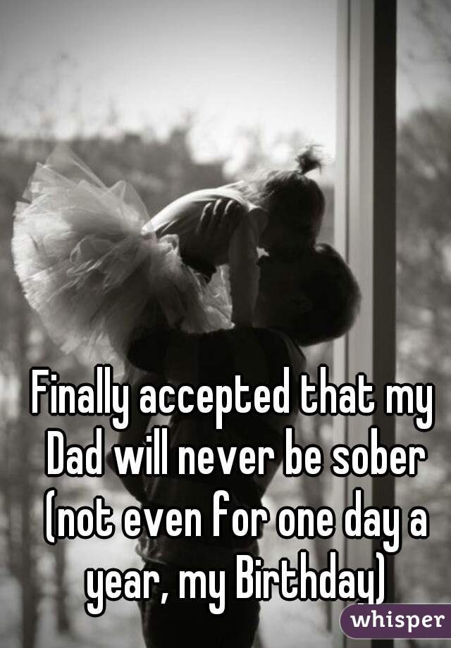 Finally accepted that my Dad will never be sober (not even for one day a year, my Birthday)