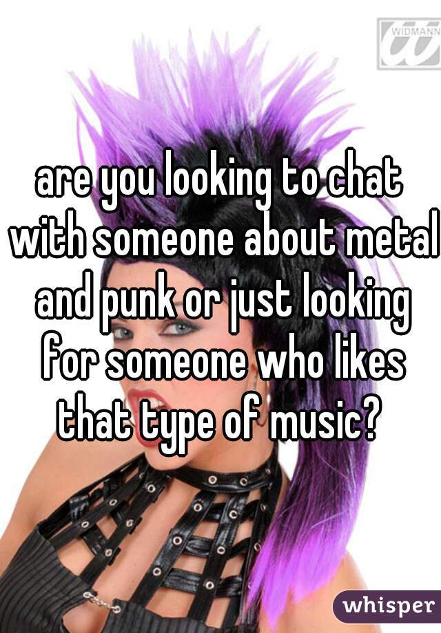 are you looking to chat with someone about metal and punk or just looking for someone who likes that type of music? 