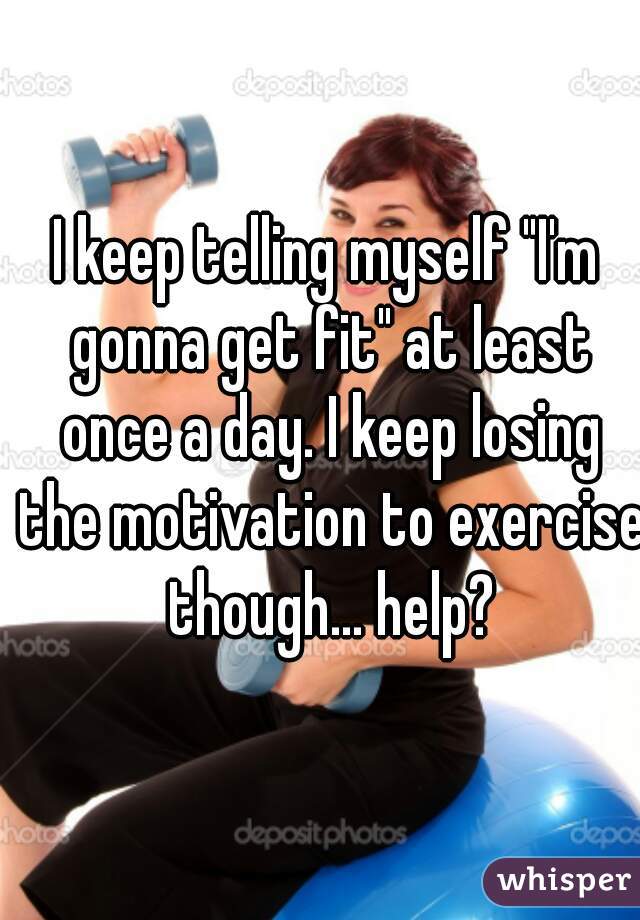 I keep telling myself "I'm gonna get fit" at least once a day. I keep losing the motivation to exercise though... help?