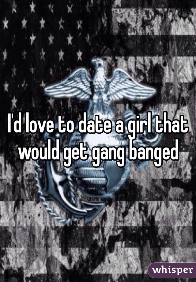 I'd love to date a girl that would get gang banged 