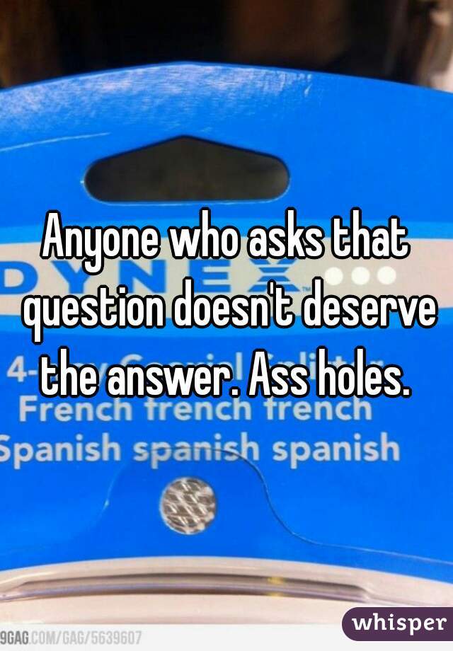 Anyone who asks that question doesn't deserve the answer. Ass holes. 