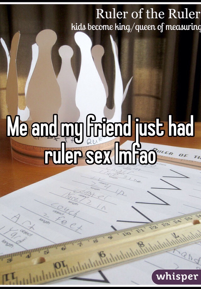 Me and my friend just had ruler sex lmfao