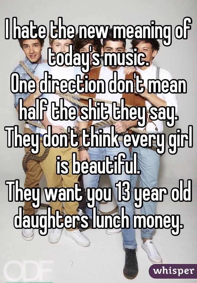 I hate the new meaning of today's music. 
One direction don't mean half the shit they say. 
They don't think every girl is beautiful. 
They want you 13 year old daughters lunch money. 
 