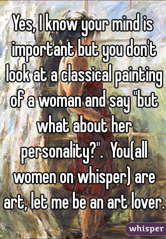 Yes, I know your mind is important but you don't look at a classical painting of a woman and say "but what about her personality?".  You(all women on whisper) are art, let me be an art lover.