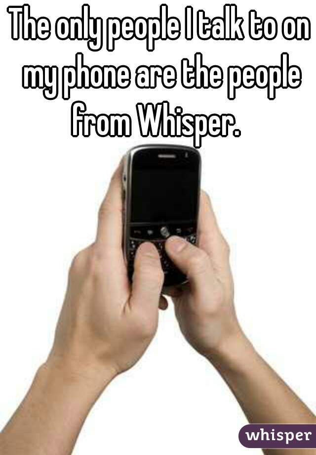 The only people I talk to on my phone are the people from Whisper.  