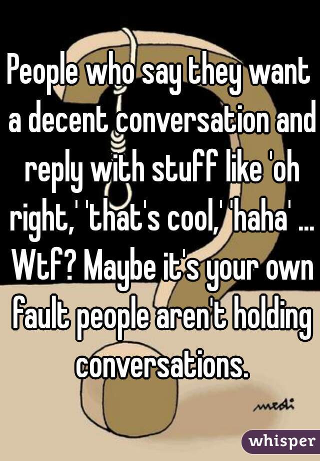 People who say they want a decent conversation and reply with stuff like 'oh right,' 'that's cool,' 'haha' ... Wtf? Maybe it's your own fault people aren't holding conversations.