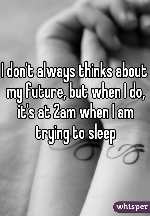 I don't always thinks about my future, but when I do, it's at 2am when I am trying to sleep