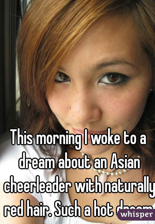 This morning I woke to a dream about an Asian cheerleader with naturally red hair. Such a hot dream. 