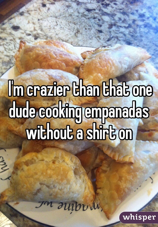  I'm crazier than that one dude cooking empanadas without a shirt on 