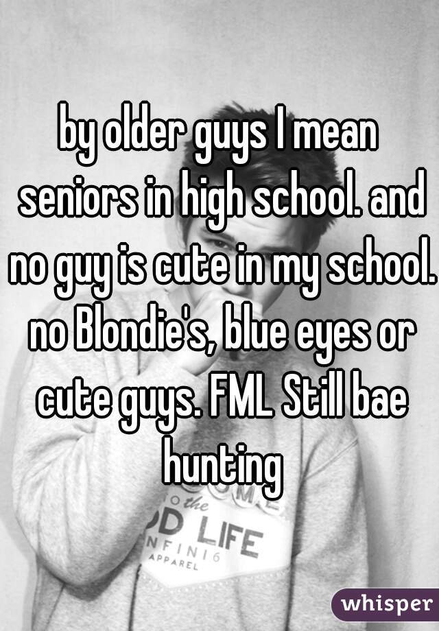 by older guys I mean seniors in high school. and no guy is cute in my school. no Blondie's, blue eyes or cute guys. FML Still bae hunting