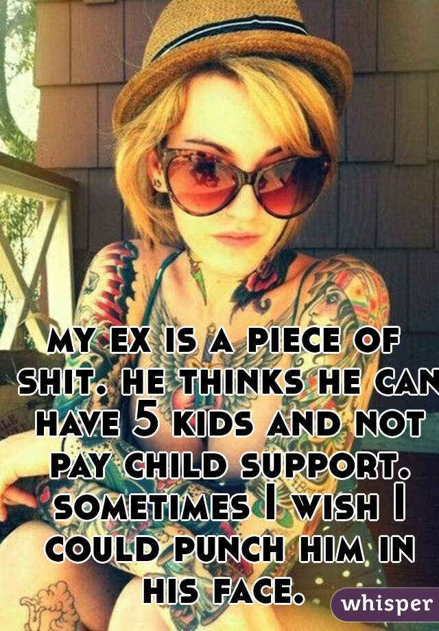 my ex is a piece of shit. he thinks he can have 5 kids and not pay child support. sometimes I wish I could punch him in his face. 