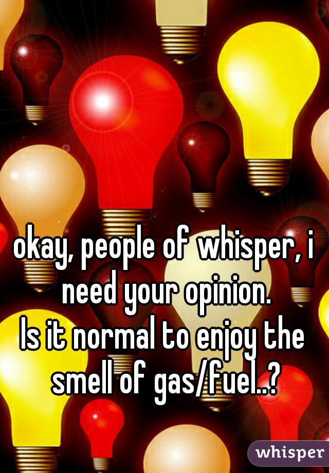 okay, people of whisper, i need your opinion.
Is it normal to enjoy the smell of gas/fuel..?