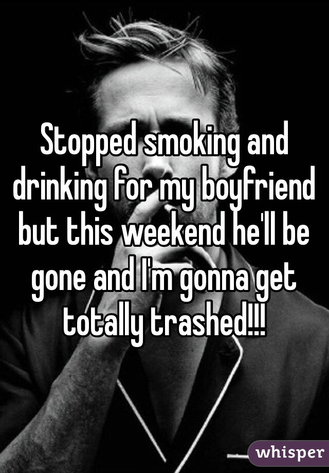 Stopped smoking and drinking for my boyfriend but this weekend he'll be gone and I'm gonna get totally trashed!!!
