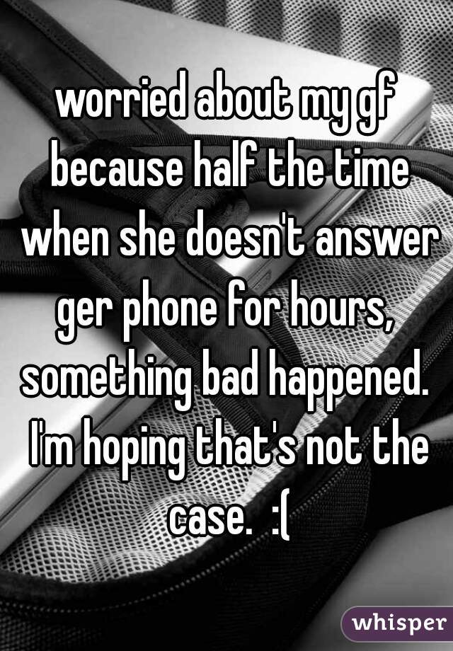 worried about my gf because half the time when she doesn't answer ger phone for hours,  something bad happened.  I'm hoping that's not the case.  :(