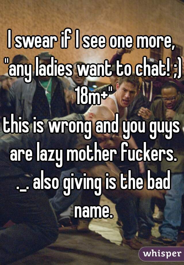 I swear if I see one more, "any ladies want to chat! ;) 18m+"

this is wrong and you guys are lazy mother fuckers. ._. also giving is the bad name.