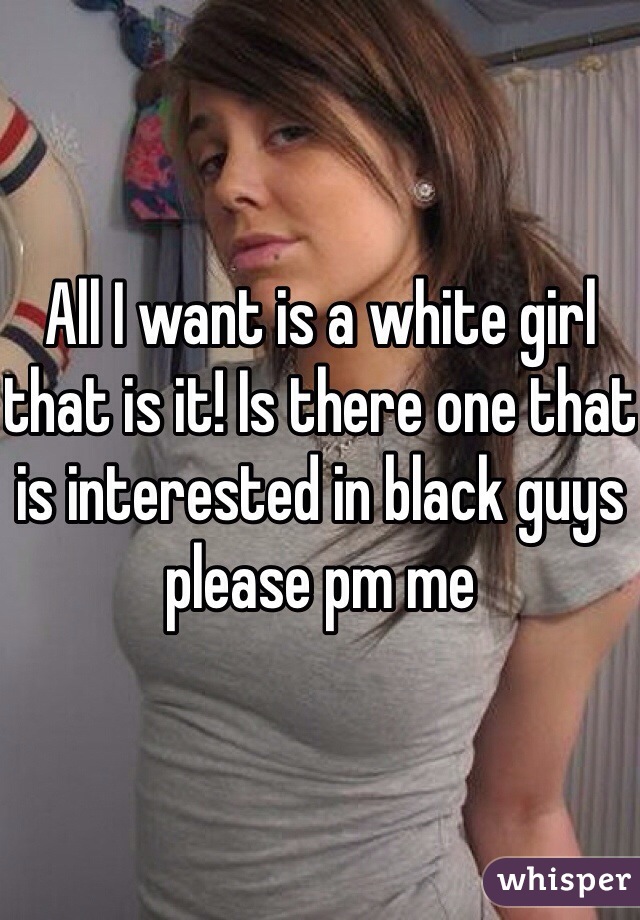All I want is a white girl that is it! Is there one that is interested in black guys please pm me