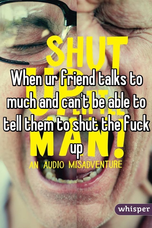 When ur friend talks to much and can't be able to tell them to shut the fuck up