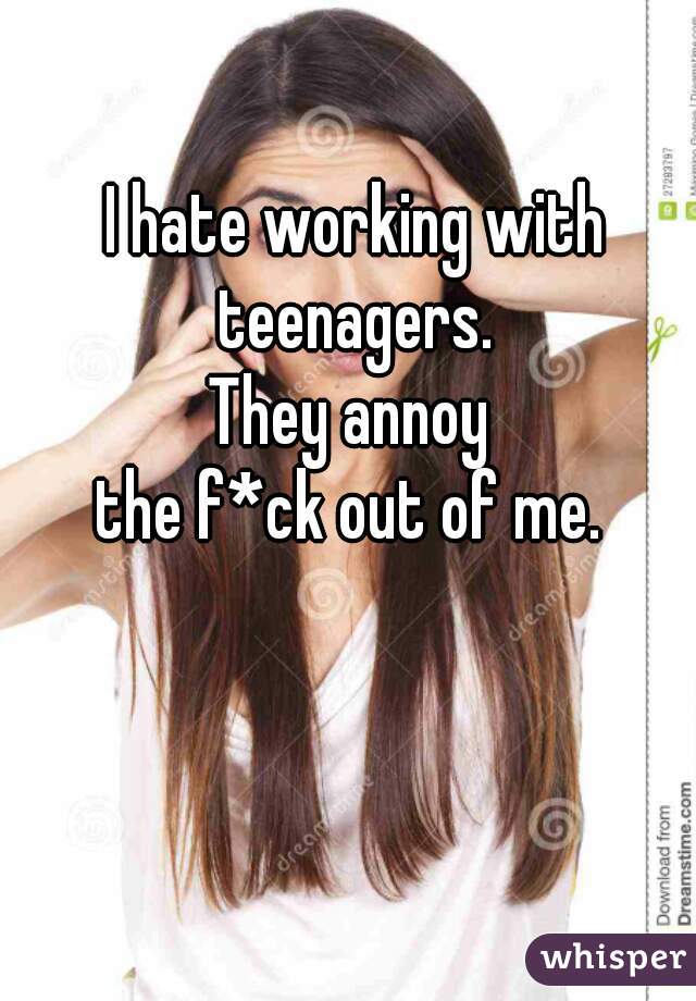 I hate working with teenagers. 
They annoy 
the f*ck out of me. 