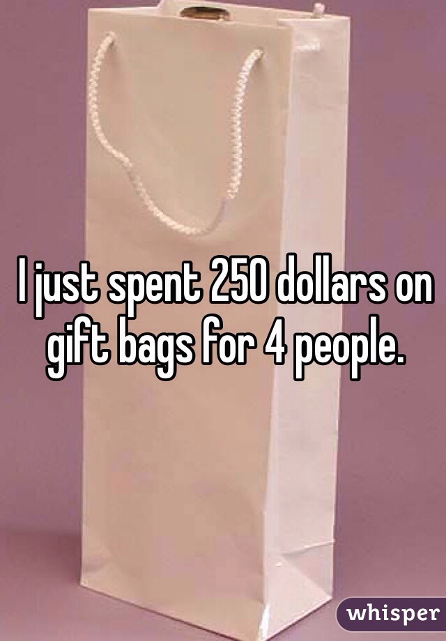 I just spent 250 dollars on gift bags for 4 people.