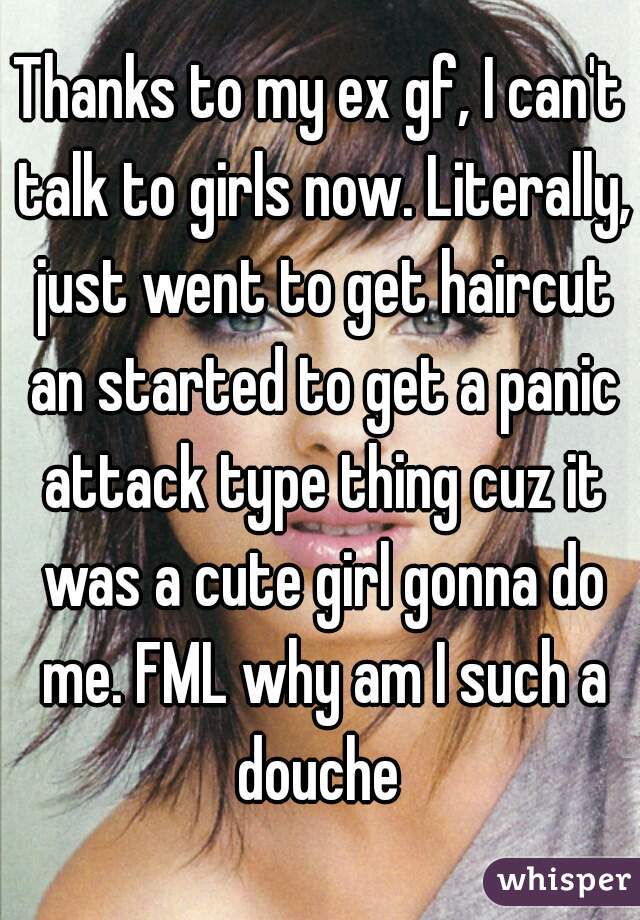 Thanks to my ex gf, I can't talk to girls now. Literally, just went to get haircut an started to get a panic attack type thing cuz it was a cute girl gonna do me. FML why am I such a douche 