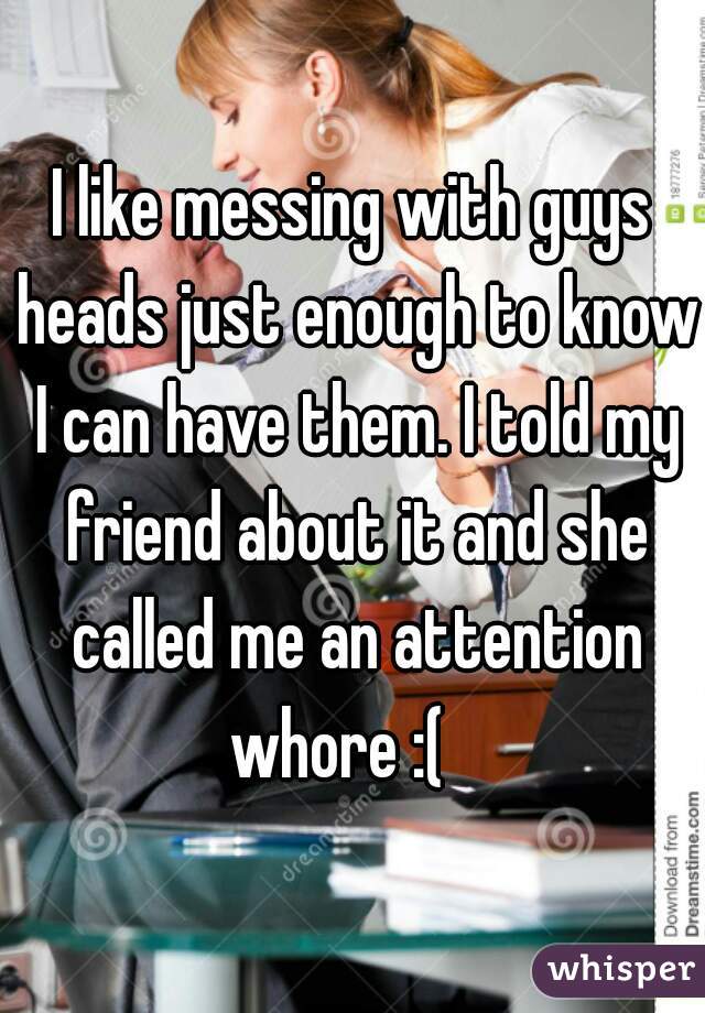 I like messing with guys heads just enough to know I can have them. I told my friend about it and she called me an attention whore :(   