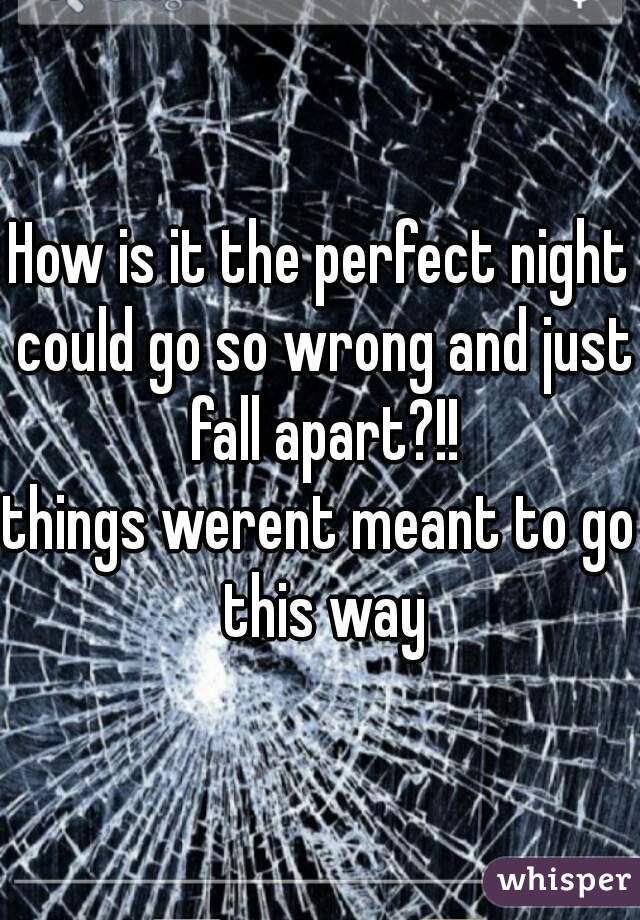 How is it the perfect night could go so wrong and just fall apart?!!
things werent meant to go this way