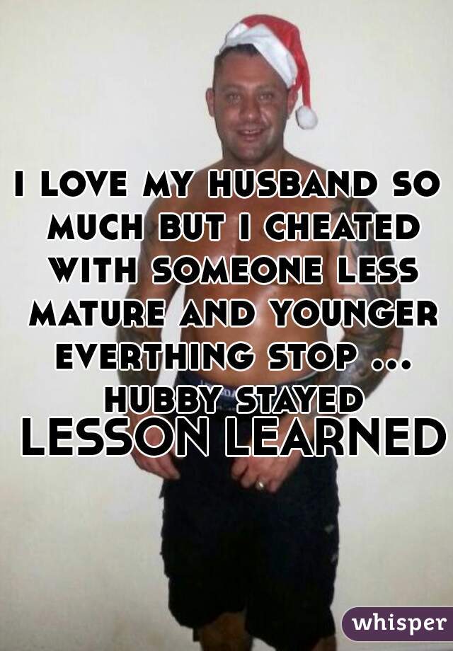 i love my husband so much but i cheated with someone less mature and younger everthing stop ... hubby stayed LESSON LEARNED