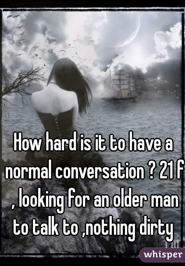 How hard is it to have a normal conversation ? 21 f , looking for an older man to talk to ,nothing dirty 