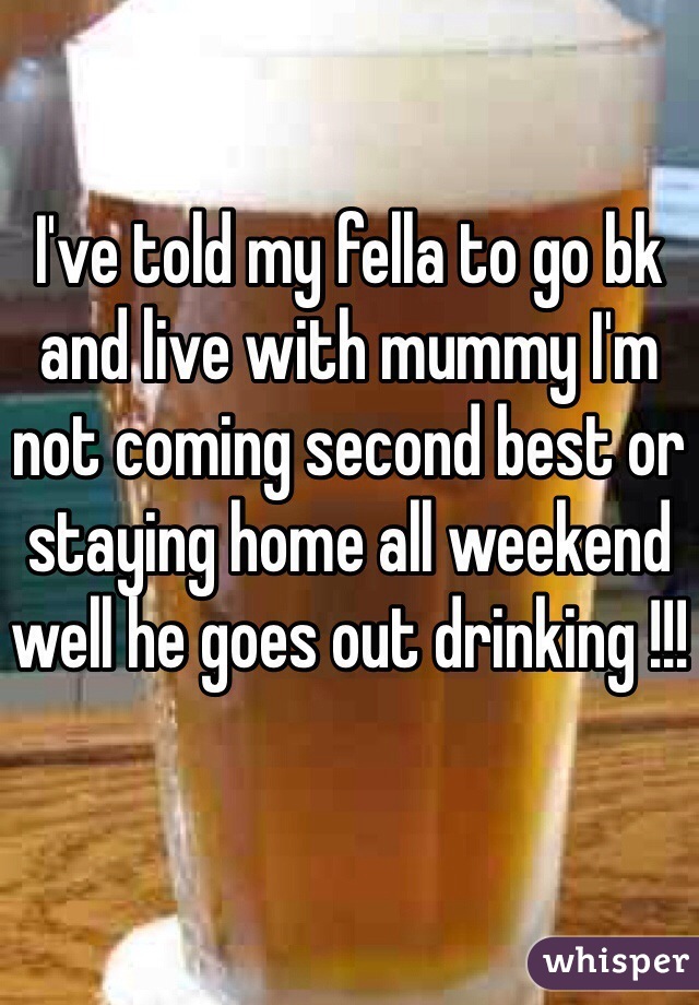 I've told my fella to go bk and live with mummy I'm not coming second best or staying home all weekend well he goes out drinking !!! 