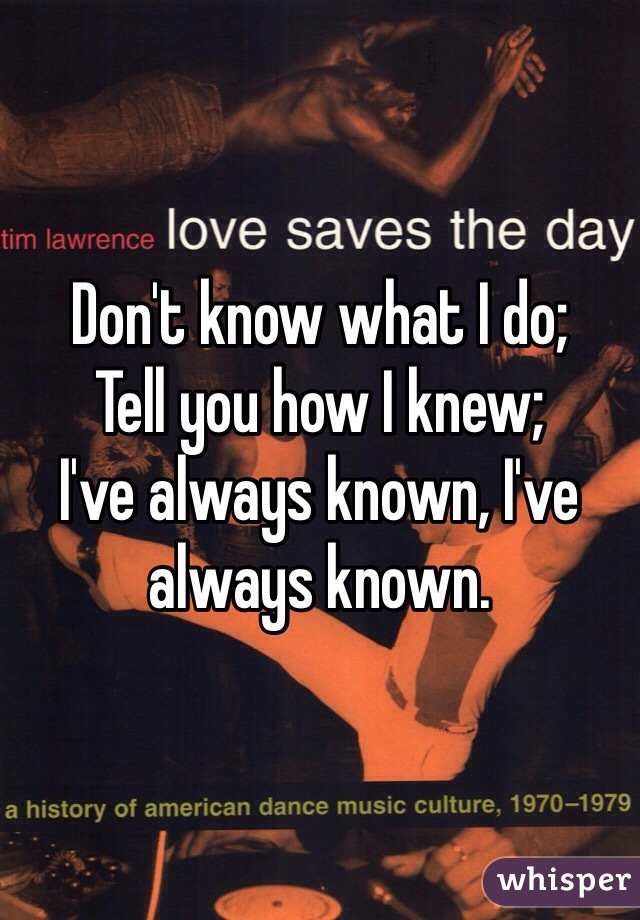 Don't know what I do;
Tell you how I knew;
I've always known, I've always known.