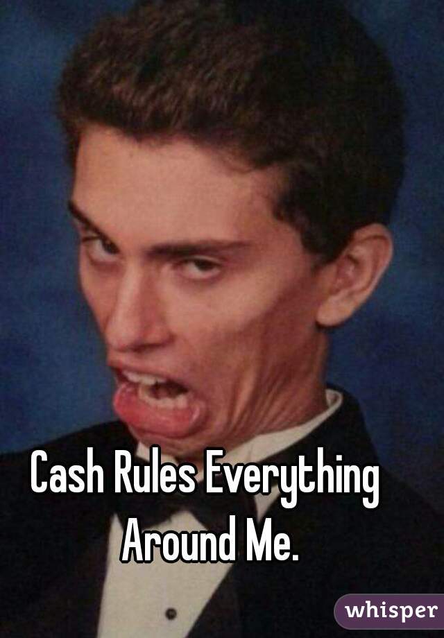 Cash Rules Everything Around Me.