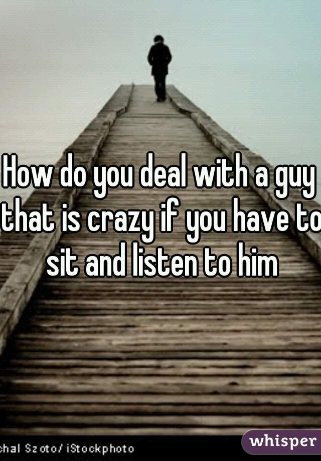 How do you deal with a guy that is crazy if you have to sit and listen to him