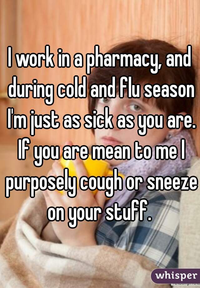 I work in a pharmacy, and during cold and flu season I'm just as sick as you are. If you are mean to me I purposely cough or sneeze on your stuff. 