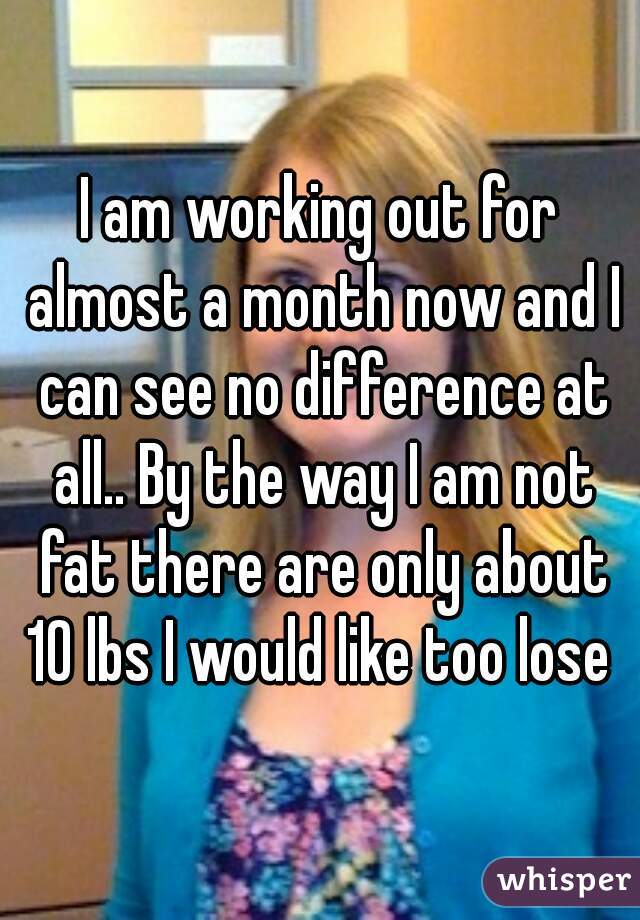 I am working out for almost a month now and I can see no difference at all.. By the way I am not fat there are only about 10 lbs I would like too lose 